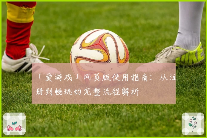 「爱游戏」网页版使用指南：从注册到畅玩的完整流程解析