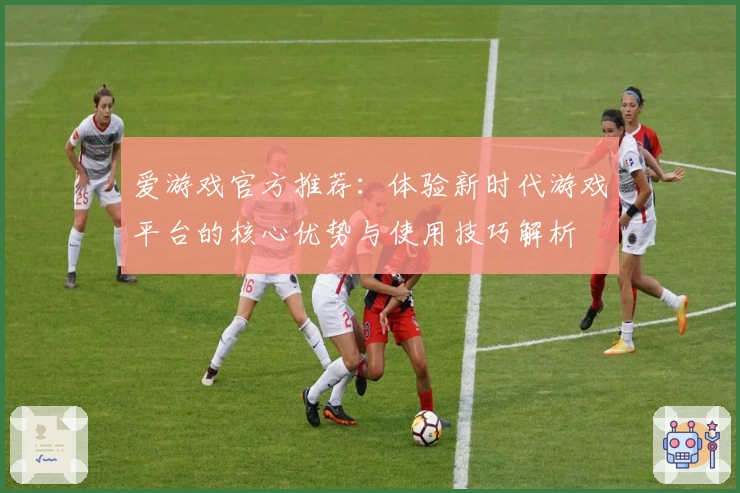 爱游戏官方推荐：体验新时代游戏平台的核心优势与使用技巧解析