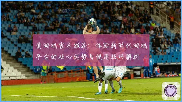 爱游戏官方推荐：体验新时代游戏平台的核心优势与使用技巧解析