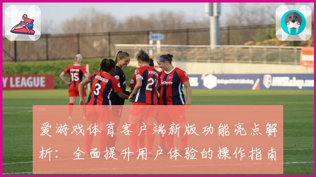 爱游戏体育客户端新版功能亮点解析：全面提升用户体验的操作指南