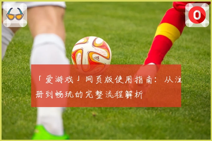 「爱游戏」网页版使用指南：从注册到畅玩的完整流程解析