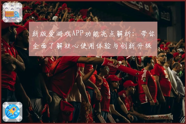 新版爱游戏APP功能亮点解析：带你全面了解核心使用体验与创新升级